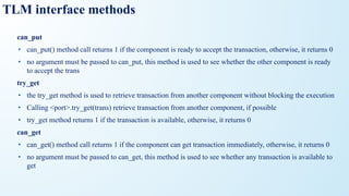 TLM interface methods
can_put
• can_put() method call returns 1 if the component is ready to accept the transaction, otherwise, it returns 0
• no argument must be passed to can_put, this method is used to see whether the other component is ready
to accept the trans
try_get
• the try_get method is used to retrieve transaction from another component without blocking the execution
• Calling <port>.try_get(trans) retrieve transaction from another component, if possible
• try_get method returns 1 if the transaction is available, otherwise, it returns 0
can_get
• can_get() method call returns 1 if the component can get transaction immediately, otherwise, it returns 0
• no argument must be passed to can_get, this method is used to see whether any transaction is available to
get
 