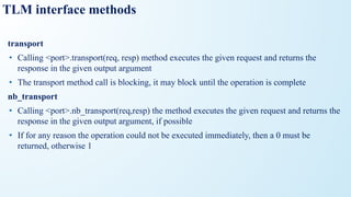 TLM interface methods
transport
• Calling <port>.transport(req, resp) method executes the given request and returns the
response in the given output argument
• The transport method call is blocking, it may block until the operation is complete
nb_transport
• Calling <port>.nb_transport(req,resp) the method executes the given request and returns the
response in the given output argument, if possible
• If for any reason the operation could not be executed immediately, then a 0 must be
returned, otherwise 1
 