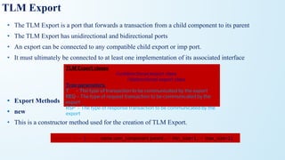 TLM Export
• The TLM Export is a port that forwards a transaction from a child component to its parent
• The TLM Export has unidirectional and bidirectional ports
• An export can be connected to any compatible child export or imp port.
• It must ultimately be connected to at least one implementation of its associated interface
• Export Methods
• new
• This is a constructor method used for the creation of TLM Export.
TLM Export clases
uvm_*_export#(T) //unidirectional export class
uvm_*_export #(REQ,RSP) //bidirectional export class
Type parameters,
T – The type of transaction to be communicated by the export
REQ – The type of request transaction to be communicated by the
export
RSP – The type of response transaction to be communicated by the
export
function new (string name,uvm_component parent,int min_size=1,int max_size=1);
 
