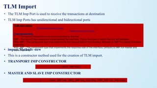 • The TLM Imp Port is used to receive the transactions at destination
• TLM Imp Ports has unidirectional and bidirectional ports
• import Methods -new
• This is a constructor method used for the creation of TLM import.
• TRANSPORT IMP CONSTRUCTOR
• MASTER AND SLAVE IMP CONSTRUCTOR
TLM port clases
uvm_*_imp #(T,IMP) //unidirectional port class
uvm_*_imp #(REQ, RSP, IMP, REQ_IMP, RSP_IMP) //bidirectional port class
Type parameters,
T – The type of transaction to be communicated by the imp
IMP – The type of the component implementing the interface. That is the class to which this imp will delegate.
REQ_IMP – The component type that implements the request side of the interface. Defaults to IMP. For master and slave
imps only.
RSP_IMP – The component type that implements the response side of the interface. Defaults to IMP. For master and
slave imps only.
function new(string name, IMP imp)
function new(string name, IMP imp, REQ_IMP req_imp=imp, RSP_IMP rsp_imp=imp)
TLM Import
 