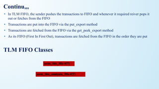• In TLM FIFO, the sender pushes the transactions to FIFO and whenever it required reiver pops it
out or fetches from the FIFO
• Transactions are put into the FIFO via the put_export method
• Transactions are fetched from the FIFO via the get_peek_export method
• As its FIFO (First In First Out), transactions are fetched from the FIFO in the order they are put
TLM FIFO Classes
Continu,,,
uvm_tlm_analysis_ﬁfo #(T)
uvm_tlm_ﬁfo #(T)
 