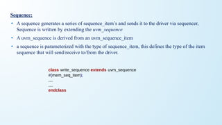 Sequence:
• A sequence generates a series of sequence_item’s and sends it to the driver via sequencer,
Sequence is written by extending the uvm_sequence
• A uvm_sequence is derived from an uvm_sequence_item
• a sequence is parameterized with the type of sequence_item, this defines the type of the item
sequence that will send/receive to/from the driver.
class write_sequence extends uvm_sequence
#(mem_seq_item);
....
....
endclass
 