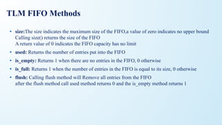 TLM FIFO Methods
• size:The size indicates the maximum size of the FIFO,a value of zero indicates no upper bound
Calling size() returns the size of the FIFO
A return value of 0 indicates the FIFO capacity has no limit
• used: Returns the number of entries put into the FIFO
• is_empty: Returns 1 when there are no entries in the FIFO, 0 otherwise
• is_full: Returns 1 when the number of entries in the FIFO is equal to its size, 0 otherwise
• flush: Calling flush method will Remove all entries from the FIFO
after the flush method call used method returns 0 and the is_empty method returns 1
 