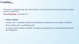Continu,,,
The analysis_export provides the write method to all connected analysis ports and parent exports
analysis_export #(T)
Method:function void write (T t)
• Write() method:
• Calling <port>.write(trans) method will broadcasts a transaction to any number of listeners.
• Write method call is a nonblocking call
• As along with the interface methods, TLM ports are required for the communication between
the components.
 