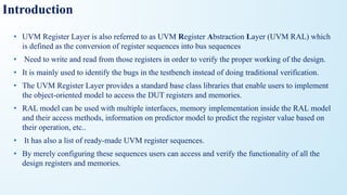 Introduction
• UVM Register Layer is also referred to as UVM Register Abstraction Layer (UVM RAL) which
is defined as the conversion of register sequences into bus sequences
• Need to write and read from those registers in order to verify the proper working of the design.
• It is mainly used to identify the bugs in the testbench instead of doing traditional verification.
• The UVM Register Layer provides a standard base class libraries that enable users to implement
the object-oriented model to access the DUT registers and memories.
• RAL model can be used with multiple interfaces, memory implementation inside the RAL model
and their access methods, information on predictor model to predict the register value based on
their operation, etc..
• It has also a list of ready-made UVM register sequences.
• By merely configuring these sequences users can access and verify the functionality of all the
design registers and memories.
 
