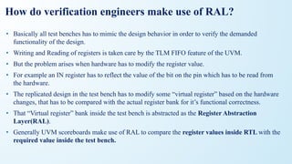 How do verification engineers make use of RAL?
• Basically all test benches has to mimic the design behavior in order to verify the demanded
functionality of the design.
• Writing and Reading of registers is taken care by the TLM FIFO feature of the UVM.
• But the problem arises when hardware has to modify the register value.
• For example an IN register has to reflect the value of the bit on the pin which has to be read from
the hardware.
• The replicated design in the test bench has to modify some “virtual register” based on the hardware
changes, that has to be compared with the actual register bank for it’s functional correctness.
• That “Virtual register” bank inside the test bench is abstracted as the Register Abstraction
Layer(RAL).
• Generally UVM scoreboards make use of RAL to compare the register values inside RTL with the
required value inside the test bench.
 