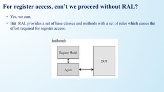 For register access, can’t we proceed without RAL?
• Yes, we can.
• But RAL provides a set of base classes and methods with a set of rules which easies the
effort required for register access.
 