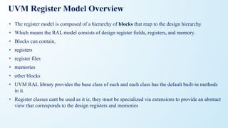 UVM Register Model Overview
• The register model is composed of a hierarchy of blocks that map to the design hierarchy
• Which means the RAL model consists of design register fields, registers, and memory.
• Blocks can contain,
• registers
• register files
• memories
• other blocks
• UVM RAL library provides the base class of each and each class has the default built-in methods
in it.
• Register classes cant be used as it is, they must be specialized via extensions to provide an abstract
view that corresponds to the design registers and memories
 