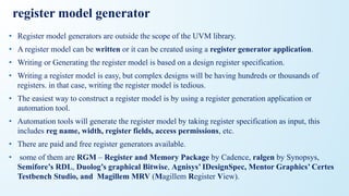 register model generator
• Register model generators are outside the scope of the UVM library.
• A register model can be written or it can be created using a register generator application.
• Writing or Generating the register model is based on a design register specification.
• Writing a register model is easy, but complex designs will be having hundreds or thousands of
registers. in that case, writing the register model is tedious.
• The easiest way to construct a register model is by using a register generation application or
automation tool.
• Automation tools will generate the register model by taking register specification as input, this
includes reg name, width, register fields, access permissions, etc.
• There are paid and free register generators available.
• some of them are RGM – Register and Memory Package by Cadence, ralgen by Synopsys,
Semifore’s RDL, Duolog’s graphical Bitwise, Agnisys’ IDesignSpec, Mentor Graphics’ Certes
Testbench Studio, and Magillem MRV (Magillem Register View).
 
