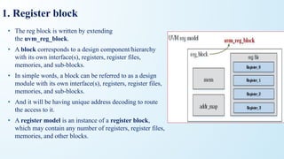 1. Register block
• The reg block is written by extending
the uvm_reg_block.
• A block corresponds to a design component/hierarchy
with its own interface(s), registers, register files,
memories, and sub-blocks.
• In simple words, a block can be referred to as a design
module with its own interface(s), registers, register files,
memories, and sub-blocks.
• And it will be having unique address decoding to route
the access to it.
• A register model is an instance of a register block,
which may contain any number of registers, register files,
memories, and other blocks.
 