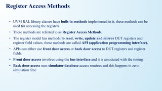Register Access Methods
• UVM RAL library classes have built-in methods implemented in it, these methods can be
used for accessing the registers.
• These methods are referred to as Register Access Methods.
• The register model has methods to read, write, update and mirror DUT registers and
register field values, these methods are called API (application programming interface).
• APIs can either use front door access or back door access to DUT registers and register
fields.
• Front door access involves using the bus interface and it is associated with the timing
• Back door access uses simulator database access routines and this happens in zero
simulation time
 