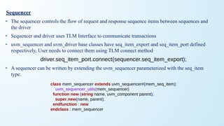 Sequencer
• The sequencer controls the flow of request and response sequence items between sequences and
the driver
• Sequencer and driver uses TLM Interface to communicate transactions
• uvm_sequencer and uvm_driver base classes have seq_item_export and seq_item_port defined
respectively, User needs to connect them using TLM connect method
driver.seq_item_port.connect(sequencer.seq_item_export);
• A sequencer can be written by extending the uvm_sequencer parameterized with the seq_item
type.
class mem_sequencer extends uvm_sequencer#(mem_seq_item);
`uvm_sequencer_utils(mem_sequencer)
function new (string name, uvm_component parent);
super.new(name, parent);
endfunction : new
endclass : mem_sequencer
 