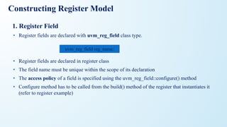 Constructing Register Model
1. Register Field
• Register fields are declared with uvm_reg_field class type.
• Register fields are declared in register class
• The field name must be unique within the scope of its declaration
• The access policy of a field is specified using the uvm_reg_field::configure() method
• Configure method has to be called from the build() method of the register that instantiates it
(refer to register example)
uvm_reg_field reg_name;
 