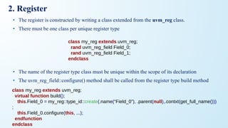 2. Register
• The register is constructed by writing a class extended from the uvm_reg class.
• There must be one class per unique register type
• The name of the register type class must be unique within the scope of its declaration
• The uvm_reg_field::configure() method shall be called from the register type build method
class my_reg extends uvm_reg;
rand uvm_reg_field Field_0;
rand uvm_reg_field Field_1;
endclass
class my_reg extends uvm_reg;
virtual function build();
this.Field_0 = my_reg::type_id::create(.name(“Field_0”), .parent(null),.contxt(get_full_name()))
;
this.Field_0.configure(this, ...);
endfunction
endclass
 
