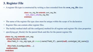 3. Register File
• A register file type is constructed by writing a class extended from the uvm_reg_file class
• The name of the register file type class must be unique within the scope of its declaration
• Register files can contain other register files.
• The build() method shall call the configure() method for all register and register file class properties
• specifying get_block() for the parent block and this for the parent register file
class my_reg extends uvm_reg;
virtual function build();
this.Field_0 = my_reg::type_id::create(.name(“Field_0”), .parent(null),.contxt(get_full_name()))
;
this.Field_0.configure(this, ...);
endfunction
endclass
class my_reg_file extends uvm_reg_file;
`uvm_object_utils(my_reg_file)
endclass
 