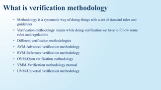 What is verification methodology
• Methodology is a systematic way of doing things with a set of standard rules and
guidelines
• Verification methodology means while doing verification we have to follow some
rules and regulations
• Different verification methodologies
• AVM-Advanced verification methodology
• RVM-Reference verification methodology
• OVM-Open verification methodology
• VMM-Verification methodology manual
• UVM-Universal verification methodology
 