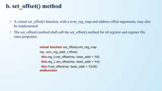 b. set_offset() method
• A virtual set_offset() function, with a uvm_reg_map and address offset arguments, may also
be implemented
• The set_offset() method shall call the set_offset() method for all register and register file
class properties
virtual function set_offset(uvm_reg_map
mp, uvm_reg_addr_t offset);
this.reg_0.set_offset(mp, base_addr + 'h0);
this.reg_1.set_offset(mp, base_addr + 'h4);
this.rf.set_offset(mp, base_addr + 'h100);
endfunction
 