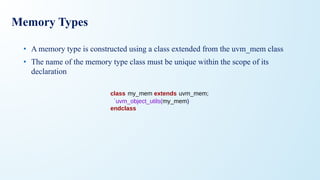 Memory Types
• A memory type is constructed using a class extended from the uvm_mem class
• The name of the memory type class must be unique within the scope of its
declaration
class my_mem extends uvm_mem;
`uvm_object_utils(my_mem)
endclass
 
