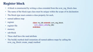Register block
• A block is constructed by writing a class extended from the uvm_reg_block class
• The name of the block type class must be unique within the scope of its declaration
• The block type must contain a class property for each,
• named address map
• register
• register file
• memory
• sub-block
• These shall have the rand attribute
• The build() method shall instantiate all named address maps by calling the
uvm_reg_block::create_map() method
class my_blk extends uvm_reg_block;
`uvm_object_utils(my_blk)
endclass
 