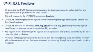 UVM RAL Predictor
• We know that the UVM Register model maintains the latest design register values in it. but how
Register model will get to know the latest values?
• This will be done by the UVM RAL component Predictor.
• UVM RAL Predictor predicts the register access done through the register model and updates the
RAL Model registers.
• UVM RAL provides the base class uvm_reg_predictor. uvm_reg_predictor updates the register
model based on observed transactions published by a monitor.
• Any register access done through the register model is predicted and updated inherently by the base
classes (implicit prediction)
• Prediction of the register values in the model can also be done explicitly using an external predictor
which also takes care of interface bus transactions not occurring through the register model (explicit
prediction)
 