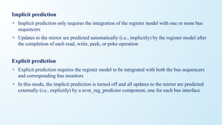 Implicit prediction
• Implicit prediction only requires the integration of the register model with one or more bus
sequencers
• Updates to the mirror are predicted automatically (i.e., implicitly) by the register model after
the completion of each read, write, peek, or poke operation
Explicit prediction
• Explicit prediction requires the register model to be integrated with both the bus sequencers
and corresponding bus monitors
• In this mode, the implicit prediction is turned off and all updates to the mirror are predicted
externally (i.e., explicitly) by a uvm_reg_predictor component, one for each bus interface
 