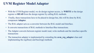 UVM Register Model Adapter
• With the UVM Register model, we do design register access, i.e WRITE to the design
register or READ from the design register by calling RAL methods.
• Finally, these transactions have to be placed to design bus, this will be done by RAL
component Adapter.
• The RAL adapter acts as a converter between the RAL model and Interface.
• It converts transactions of RAL methods to Interface/Bus transactions.
• The Adapter converts between register model read, write methods and the interface-specific
transactions
• The transaction adapter is implemented by extending the uvm_reg_adapter class and
implementing the reg2bus() and bus2reg() methods
 