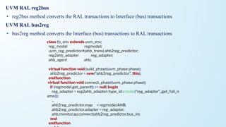 UVM RAL reg2bus
• reg2bus method converts the RAL transactions to Interface (bus) transactions
UVM RAL bus2reg
• bus2reg method converts the Interface (bus) transactions to RAL transactions
class tb_env extends uvm_env;
reg_model regmodel;
uvm_reg_predictor#(ahb_trans) ahb2reg_predictor;
reg2ahb_adapter reg_adapter;
ahb_agent ahb;
virtual function void build_phase(uvm_phase phase);
ahb2reg_predictor = new(“ahb2reg_predictor”, this);
endfunction
virtual function void connect_phase(uvm_phase phase);
if (regmodel.get_parent() == null) begin
reg_adapter = reg2ahb_adapter::type_id::create(“reg_adapter”,,get_full_n
ame());
...
ahb2reg_predictor.map = regmodel.AHB;
ahb2reg_predictor.adapter = reg_adapter;
ahb.monitor.ap.connect(ahb2reg_predictor.bus_in);
end
endfunction
 