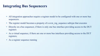 Integrating Bus Sequencers
• All integration approaches require a register model to be configured with one or more bus
sequencers.
• The register model becomes a property of a uvm_reg_sequence subtype that executes
• Directly on a bus sequencer, if there is only one bus interface providing access to the DUT
registers
• As a virtual sequence, if there are one or more bus interfaces providing access to the DUT
registers;
• As a register sequence running
 