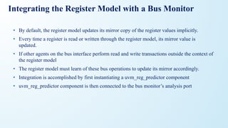 Integrating the Register Model with a Bus Monitor
• By default, the register model updates its mirror copy of the register values implicitly.
• Every time a register is read or written through the register model, its mirror value is
updated.
• If other agents on the bus interface perform read and write transactions outside the context of
the register model
• The register model must learn of these bus operations to update its mirror accordingly.
• Integration is accomplished by first instantiating a uvm_reg_predictor component
• uvm_reg_predictor component is then connected to the bus monitor’s analysis port
 