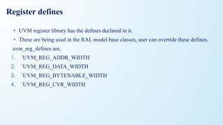 Register defines
• UVM register library has the defines declared in it.
• These are being used in the RAL model base classes, user can override these defines.
uvm_reg_defines are,
1. `UVM_REG_ADDR_WIDTH
2. `UVM_REG_DATA_WIDTH
3. `UVM_REG_BYTENABLE_WIDTH
4. `UVM_REG_CVR_WIDTH
 