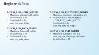 Register defines
1. UVM_REG_ADDR_WIDTH
• Maximum address width in bits
Default value is 64
• Used to define the
uvm_reg_addr_t type
2. UVM_REG_DATA_WIDTH
• Maximum data width in bits
Default value is 64
• Used to define the
uvm_reg_data_t type
3. UVM_REG_BYTENABLE_WIDTH
• Maximum number of byte enable bits
• Default value is one per byte in
`UVM_REG_DATA_WIDTH
• Used to define the
uvm_reg_byte_en_t type
4. UVM_REG_CVR_WIDTH
• Maximum number of bits in a
uvm_reg_cvr_t coverage model set
• Default value is 32
 