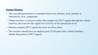 Output Monitor
• The user-defined monitor is extended from uvm_monitor, uvm_monitor is
inherited by uvm_component
• Output monitor is a passive entity that samples the DUT signals through the virtual
interface and converts the signal level activity to the transaction level
• Monitor samples DUT signals but does not drive them
• The monitor should have an analysis port (TLM port) and a virtual interface
handle that points to DUT signals.
 