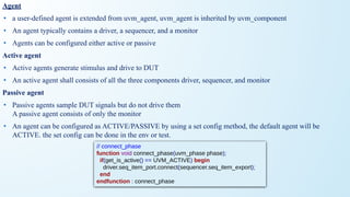 Agent
• a user-defined agent is extended from uvm_agent, uvm_agent is inherited by uvm_component
• An agent typically contains a driver, a sequencer, and a monitor
• Agents can be configured either active or passive
Active agent
• Active agents generate stimulus and drive to DUT
• An active agent shall consists of all the three components driver, sequencer, and monitor
Passive agent
• Passive agents sample DUT signals but do not drive them
A passive agent consists of only the monitor
• An agent can be configured as ACTIVE/PASSIVE by using a set config method, the default agent will be
ACTIVE. the set config can be done in the env or test.
// connect_phase
function void connect_phase(uvm_phase phase);
if(get_is_active() == UVM_ACTIVE) begin
driver.seq_item_port.connect(sequencer.seq_item_export);
end
endfunction : connect_phase
 