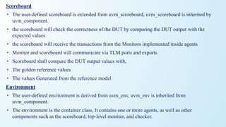 Scoreboard
• The user-defined scoreboard is extended from uvm_scoreboard, uvm_scoreboard is inherited by
uvm_component.
• the scoreboard will check the correctness of the DUT by comparing the DUT output with the
expected values
• the scoreboard will receive the transactions from the Monitors implemented inside agents
• Monitor and scoreboard will communicate via TLM ports and exports
• Scoreboard shall compare the DUT output values with,
• The golden reference values
• The values Generated from the reference model
Environment
• The user-defined environment is derived from uvm_env, uvm_env is inherited from
uvm_component.
• The environment is the container class, It contains one or more agents, as well as other
components such as the scoreboard, top-level monitor, and checker.
 