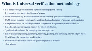 What is Universal verification methodology
• It is a methodology for functional verification using system verilog
• It complete with a supporting library of sv code
• UVM was created by Accellera based on OVM version (Open verification methodology)
• UVM library contains: which can be used for shorthand notation of complex implementation
• Component classes for building testbench components like generator/driver/monitor etc.
• Reporting classes for logging, Factory for object substitution.
• Synchronization classes for managing concurrent process.
• Policy classes for printing, comparing, recording, packing, and unpacking of uvm_object based.
• TLM Classes for transaction level interface.
• Sequencer and Sequence classes for generating realistic stimulus.
• And Macros
 