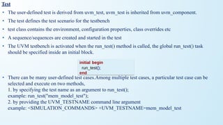 Test
• The user-defined test is derived from uvm_test, uvm_test is inherited from uvm_component.
• The test defines the test scenario for the testbench
• test class contains the environment, configuration properties, class overrides etc
• A sequence/sequences are created and started in the test
• The UVM testbench is activated when the run_test() method is called, the global run_test() task
should be specified inside an initial block.
• There can be many user-defined test cases.Among multiple test cases, a particular test case can be
selected and execute on two methods,
1. by specifying the test name as an argument to run_test();
example: run_test("mem_model_test");
2. by providing the UVM_TESTNAME command line argument
example: <SIMULATION_COMMANDS> +UVM_TESTNAME=mem_model_test
initial begin
run_test();
end
 