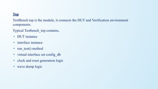 Top
TestBench top is the module, it connects the DUT and Verification environment
components.
Typical Testbench_top contains,
• DUT instance
• interface instance
• run_test() method
• virtual interface set config_db
• clock and reset generation logic
• wave dump logic
 