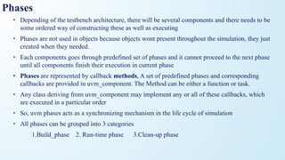 Phases
• Depending of the testbench architecture, there will be several components and there needs to be
some ordered way of constructing these as well as executing
• Phases are not used in objects because objects wont present throughout the simulation, they just
created when they needed.
• Each components goes through predefined set of phases and it cannot proceed to the next phase
until all components finish their execution in current phase
• Phases are represented by callback methods, A set of predefined phases and corresponding
callbacks are provided in uvm_component. The Method can be either a function or task.
• Any class deriving from uvm_component may implement any or all of these callbacks, which
are executed in a particular order
• So, uvm phases acts as a synchronizing mechanism in the life cycle of simulation
• All phases can be grouped into 3 categories
1.Build_phase 2. Run-time phase 3.Clean-up phase
 