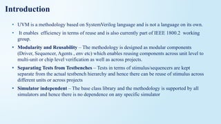 Introduction
• UVM is a methodology based on SystemVerilog language and is not a language on its own.
• It enables efficiency in terms of reuse and is also currently part of IEEE 1800.2 working
group.
• Modularity and Reusability – The methodology is designed as modular components
(Driver, Sequencer, Agents , env etc) which enables reusing components across unit level to
multi-unit or chip level verification as well as across projects.
• Separating Tests from Testbenches – Tests in terms of stimulus/sequencers are kept
separate from the actual testbench hierarchy and hence there can be reuse of stimulus across
different units or across projects
• Simulator independent – The base class library and the methodology is supported by all
simulators and hence there is no dependence on any specific simulator
 