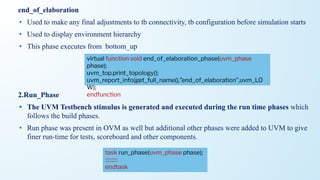 end_of_elaboration
• Used to make any final adjustments to tb connectivity, tb configuration before simulation starts
• Used to display environment hierarchy
• This phase executes from bottom_up
2.Run_Phase
• The UVM Testbench stimulus is generated and executed during the run time phases which
follows the build phases.
• Run phase was present in OVM as well but additional other phases were added to UVM to give
finer run-time for tests, scoreboard and other components.
virtual function void end_of_elaboration_phase(uvm_phase
phase);
uvm_top.print_topology();
uvm_report_info(get_full_name(),”end_of_elaboration”,uvm_LO
W);
endfunction
task run_phase(uvm_phase phase);
::::::::::
endtask
 