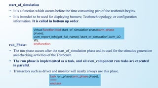 start_of_simulation
• It is a function which occurs before the time consuming part of the testbench begins.
• It is intended to be used for displaying banners; Testbench topology; or configuration
information. It is called in bottom up order.
run_Phase:
• The run phase occurs after the start_of_simulation phase and is used for the stimulus generation
and checking activities of the Testbench.
• The run phase is implemented as a task, and all uvm_component run tasks are executed
in parallel.
• Transactors such as driver and monitor will nearly always use this phase.
virtual function void start_of_simulation phase(uvm_phase
phase);
uvm_report_info(get_full_name(),”start_of_simulation”,uvm_LO
W);
endfunction
task run_phase(uvm_phase phase);
::::::::::
endtask
 