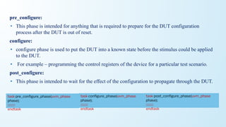 pre_configure:
• This phase is intended for anything that is required to prepare for the DUT configuration
process after the DUT is out of reset.
configure:
• configure phase is used to put the DUT into a known state before the stimulus could be applied
to the DUT.
• For example – programming the control registers of the device for a particular test scenario.
post_configure:
• This phase is intended to wait for the effect of the configuration to propagate through the DUT.
task conﬁgure_phase(uvm_phase
phase);
::::::::::
endtask
task pre_conﬁgure_phase(uvm_phase
phase);
::::::::::
endtask
task post_conﬁgure_phase(uvm_phase
phase);
::::::::::
endtask
 