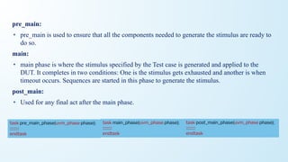 pre_main:
• pre_main is used to ensure that all the components needed to generate the stimulus are ready to
do so.
main:
• main phase is where the stimulus specified by the Test case is generated and applied to the
DUT. It completes in two conditions: One is the stimulus gets exhausted and another is when
timeout occurs. Sequences are started in this phase to generate the stimulus.
post_main:
• Used for any final act after the main phase.
task main_phase(uvm_phase phase);
::::::::::
endtask
task pre_main_phase(uvm_phase phase);
::::::::::
endtask
task post_main_phase(uvm_phase phase);
::::::::::
endtask
 