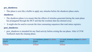 pre_shutdown:
• This phase is acts like a buffer to apply any stimulus before the shutdown phase starts.
shutdown:
• The shutdown phase is to ensure that the effects of stimulus generated during the main phase
has propagated through the DUT and that the resultant data has drained away.
• It might also be used to execute the time consuming sequences that read status registers.
post_shutdown:
• post_shutdown is intended for any final activity before exiting the run phase. After it UVM
Testbench starts the cleanup phase.
task shutdown_phase(uvm_phase
phase);
::::::::::
endtask
task pre_shutdown_phase(uvm_phase
phase);
::::::::::
endtask
task post_shutdown_phase(uvm_phase
phase);
::::::::::
endtask
 
