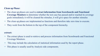 Clean up Phase:
• The clean up phases are used to extract information from Scoreboards and Functional
Coverage Monitors to determine whether the test case has passed and/or reached its coverage
goals immediately it will be cleaned the stimulus, it will give space for another stimulus
• The clean up phases are implemented as functions and therefore take zero time to execute.
• They work from the bottom to the top of the component hierarchy.
extract:
• The extract phase is used to retrieve and process information from Scoreboards and Functional
Coverage Monitors.
• This may include the calculation of statistical information used by the report phase.
• This phase is usually used by Analysis side components.
 