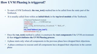 How UVM Phasing is triggered?
• To start a UVM Testbench, the run_test() method has to be called from the static part of the
Testbench.
• It is usually called from within an initial block in the top level module of the Testbench.
• Once the run_test() method is called, it constructs the root componentof the UVM environment
& then triggers/initiates the UVM Phasing process.
• A phase starts only when all components in the previous phase have dropped their objections.
• A phase continues to execute until all components have dropped their objections in the current
phase
// Top level Testbench module
module top_tb; .... .... // UVM start up:
initial begin
uvm_conﬁg_db #(virtual bus_if)::set(null, "*", "BUS_vif" ,
BUS);
run_test("bidirect_bus_test");
end endmodule: top_tb
 