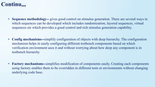 Continu,,,
• Sequence methodology-- gives good control on stimulus generation. There are several ways in
which sequences can be developed which includes randomization, layered sequences, virtual
sequences etc which provides a good control and rich stimulus generation capability.
• Config mechanisms--simplify configuration of objects with deep hierarchy. The configuration
mechanism helps in easily configuring different testbench components based on which
verification environment uses it and without worrying about how deep any component is in
testbench hierarchy
• Factory mechanisms--simplifies modification of components easily. Creating each components
using factory enables them to be overridden in different tests or environments without changing
underlying code base.
 