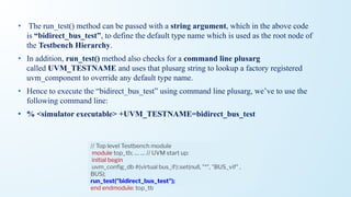 • The run_test() method can be passed with a string argument, which in the above code
is “bidirect_bus_test”, to define the default type name which is used as the root node of
the Testbench Hierarchy.
• In addition, run_test() method also checks for a command line plusarg
called UVM_TESTNAME and uses that plusarg string to lookup a factory registered
uvm_component to override any default type name.
• Hence to execute the “bidirect_bus_test” using command line plusarg, we’ve to use the
following command line:
• % <simulator executable> +UVM_TESTNAME=bidirect_bus_test
// Top level Testbench module
module top_tb; .... .... // UVM start up:
initial begin
uvm_conﬁg_db #(virtual bus_if)::set(null, "*", "BUS_vif" ,
BUS);
run_test("bidirect_bus_test");
end endmodule: top_tb
 