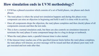 How simulation ends in UVM methodology?
• UVM has a phased execution which consists of a set of build phases, run phases and check
phases.
• The run() phase is where the actual test simulation happens and during this phase every
component can raise an objection in beginning and hold it until it is done with its activity.
• Once all components drops the objection, the run() phase completes and then check() phase of all
components execute and then the test ends.
• This is how a normal simulation ends, but there are also controls on simulation timeouts to
terminate the run() phase if some component hangs due to a bug in design or testbench.
• When the run() phase starts, a parallel timeout timer is also started.
• If the timeout timer reaches one of the specified timeout limits before the run() phase completes,
the run() phase will timeout, an error message will be issued and then all phases post run() will
get executed and test ends after that.
 