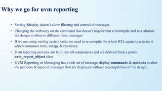 Why we go for uvm reporting
• Verilog $display doesn’t allow filtering and control of messages.
• Changing the verbosity on the command line doesn’t require that u recompile and re-elaborate
the design to observe different trace messages
• If we are using verilog system tasks we need to re-compile the whole RTL again to activate it
which consumes time, energy & resources.
• Uvm reporting services are built into all components and are derived from a parent
uvm_report_object class
• UVM Reporting or Messaging has a rich set of message-display commands & methods to alter
the numbers & types of messages that are displayed without re-compilation of the design.
 